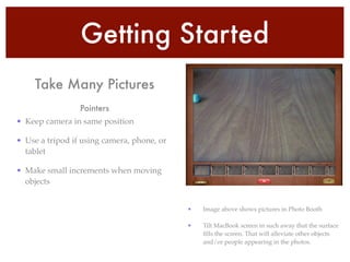Getting Started
• Keep camera in same position!
• Use a tripod if using camera, phone, or
tablet!
• Make small increments when moving
objects
Pointers
• Image above shows pictures in Photo Booth!
• Tilt MacBook screen in such away that the surface
ﬁlls the screen. That will alleviate other objects
and/or people appearing in the photos.
Take Many Pictures
 