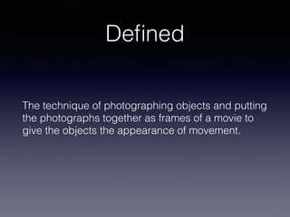 Deﬁned
The technique of photographing objects and putting
the photographs together as frames of a movie to
give the objects the appearance of movement.
 
