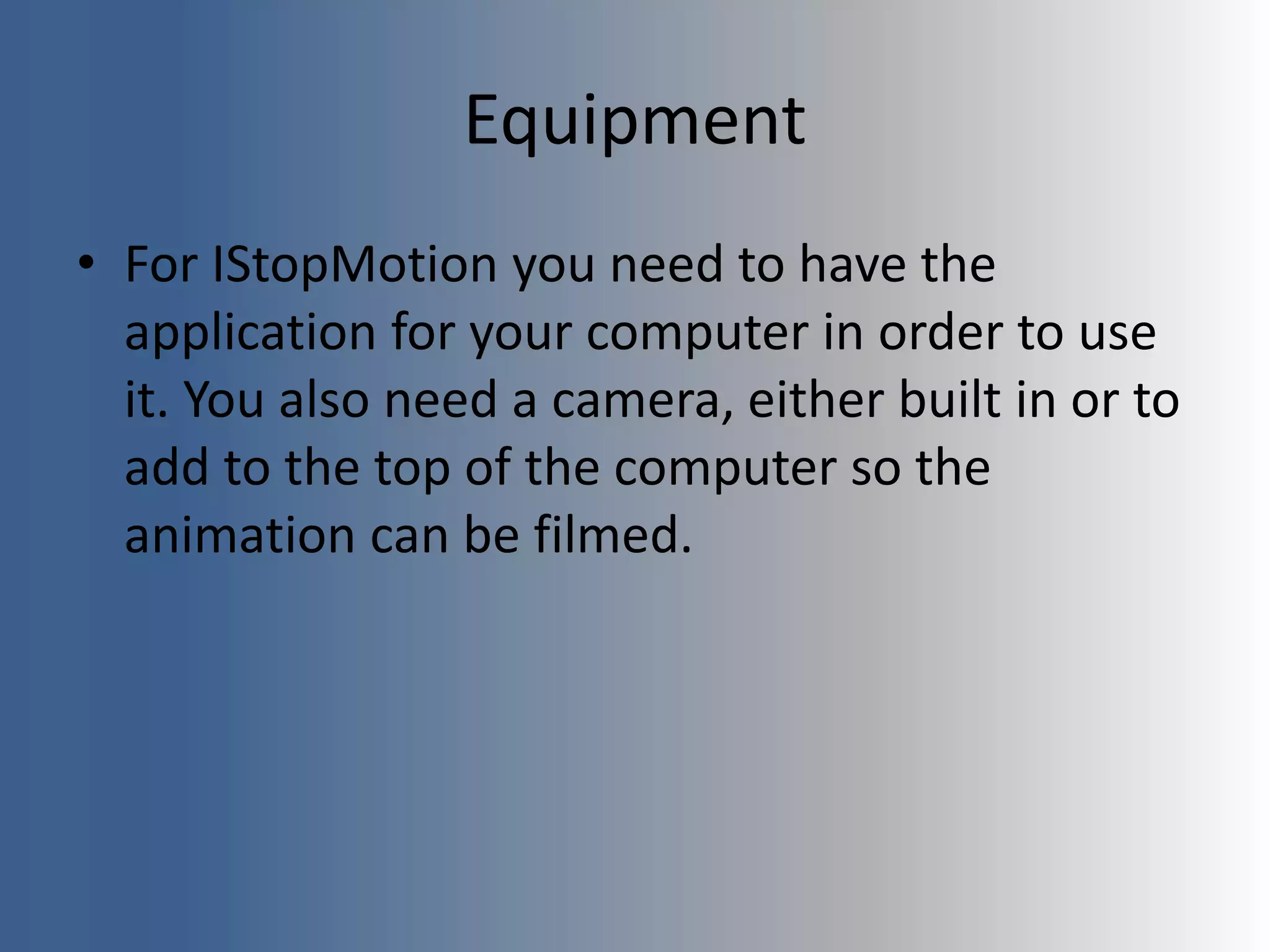 Equipment
• For IStopMotion you need to have the
application for your computer in order to use
it. You also need a camera, either built in or to
add to the top of the computer so the
animation can be filmed.
 