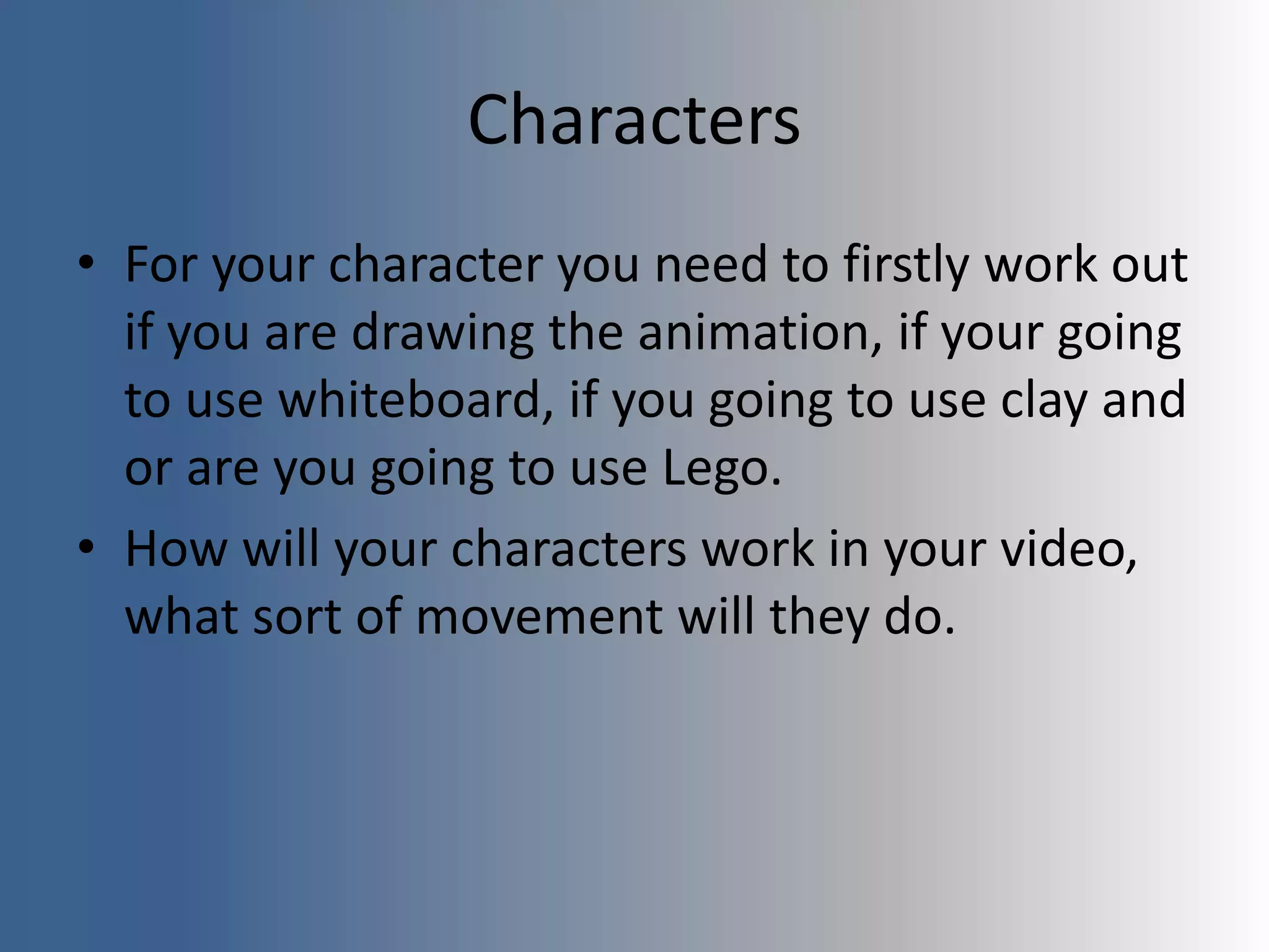 Characters
• For your character you need to firstly work out
if you are drawing the animation, if your going
to use whiteboard, if you going to use clay and
or are you going to use Lego.
• How will your characters work in your video,
what sort of movement will they do.
 