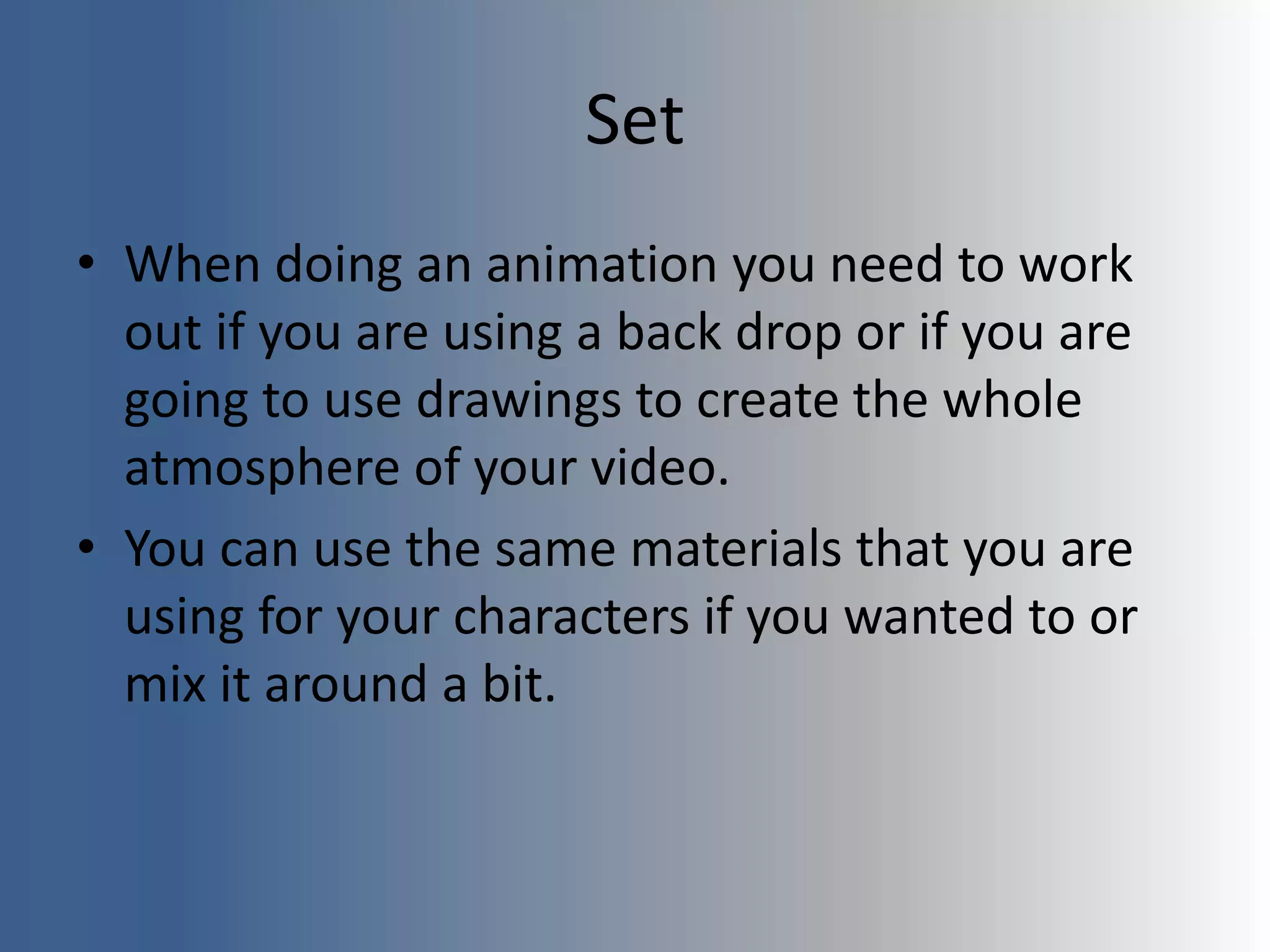 Set
• When doing an animation you need to work
out if you are using a back drop or if you are
going to use drawings to create the whole
atmosphere of your video.
• You can use the same materials that you are
using for your characters if you wanted to or
mix it around a bit.
 