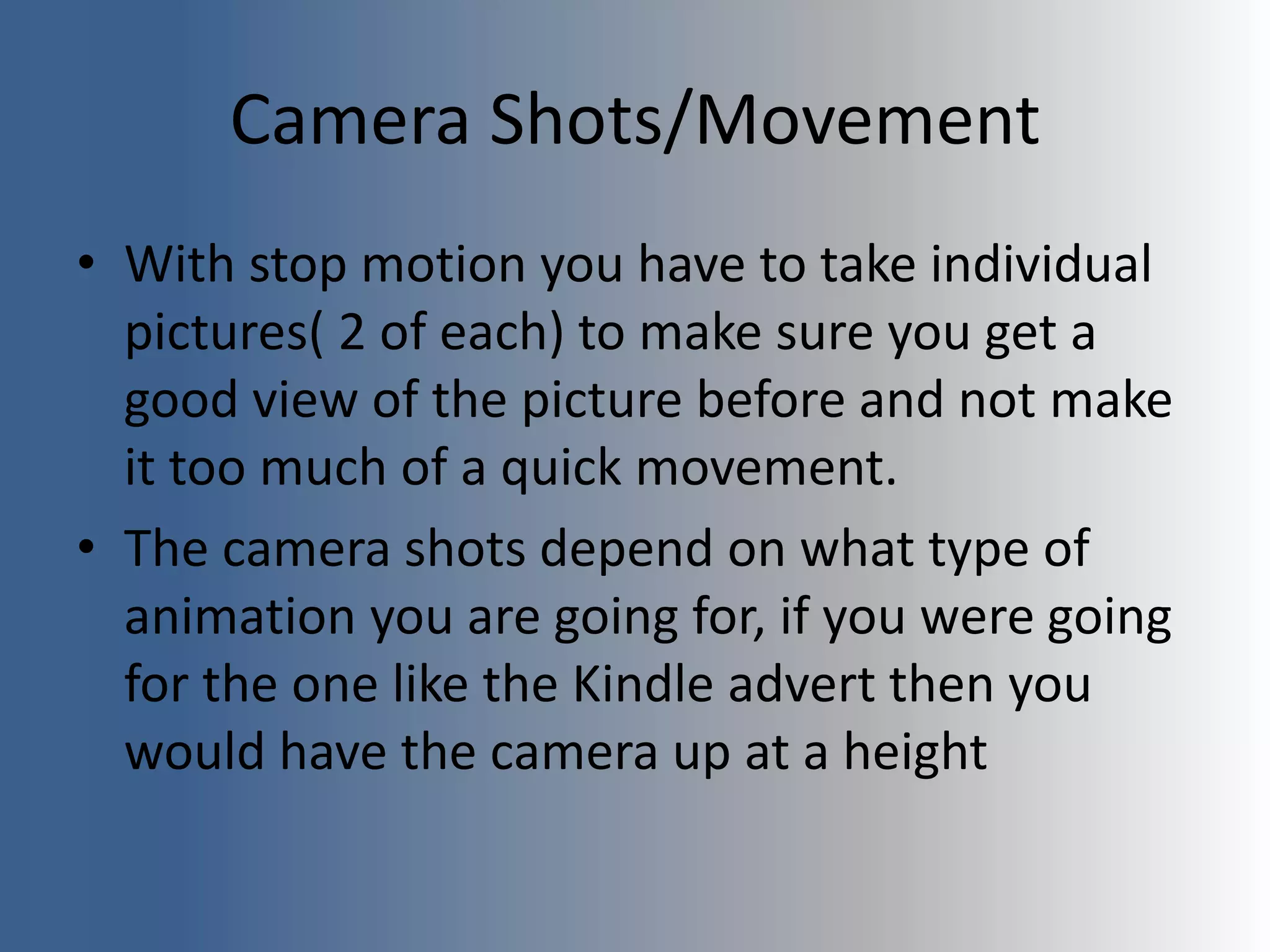 Camera Shots/Movement
• With stop motion you have to take individual
pictures( 2 of each) to make sure you get a
good view of the picture before and not make
it too much of a quick movement.
• The camera shots depend on what type of
animation you are going for, if you were going
for the one like the Kindle advert then you
would have the camera up at a height
 