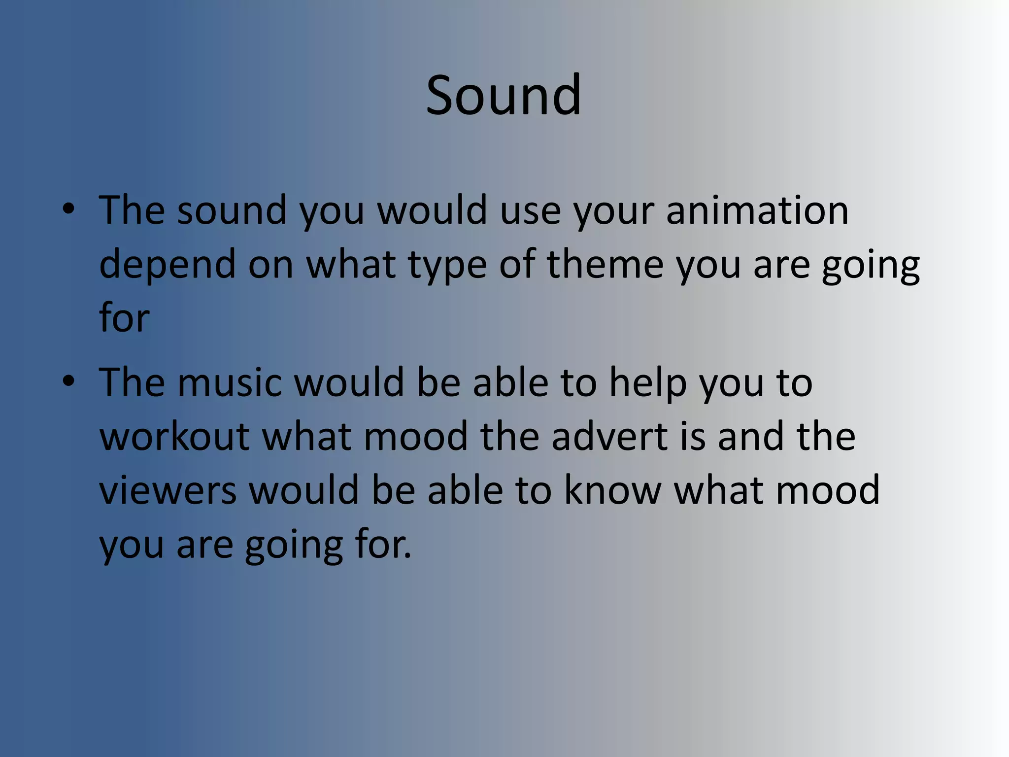 Sound
• The sound you would use your animation
depend on what type of theme you are going
for
• The music would be able to help you to
workout what mood the advert is and the
viewers would be able to know what mood
you are going for.
 
