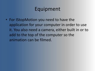 Equipment
• For IStopMotion you need to have the
application for your computer in order to use
it. You also need a camera, either built in or to
add to the top of the computer so the
animation can be filmed.
 