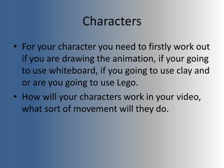 Characters
• For your character you need to firstly work out
if you are drawing the animation, if your going
to use whiteboard, if you going to use clay and
or are you going to use Lego.
• How will your characters work in your video,
what sort of movement will they do.
 