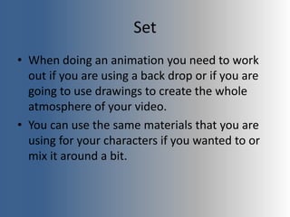 Set
• When doing an animation you need to work
out if you are using a back drop or if you are
going to use drawings to create the whole
atmosphere of your video.
• You can use the same materials that you are
using for your characters if you wanted to or
mix it around a bit.
 