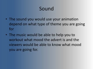 Sound
• The sound you would use your animation
depend on what type of theme you are going
for
• The music would be able to help you to
workout what mood the advert is and the
viewers would be able to know what mood
you are going for.
 