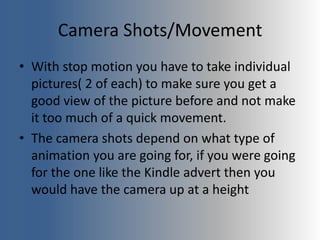 Camera Shots/Movement
• With stop motion you have to take individual
pictures( 2 of each) to make sure you get a
good view of the picture before and not make
it too much of a quick movement.
• The camera shots depend on what type of
animation you are going for, if you were going
for the one like the Kindle advert then you
would have the camera up at a height
 