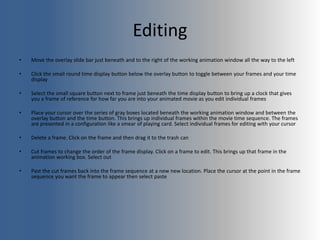 Editing
• Move the overlay slide bar just beneath and to the right of the working animation window all the way to the left
• Click the small round time display button below the overlay button to toggle between your frames and your time
display
• Select the small square button next to frame just beneath the time display button to bring up a clock that gives
you a frame of reference for how far you are into your animated movie as you edit individual frames
• Place your cursor over the series of gray boxes located beneath the working animation window and between the
overlay button and the time button. This brings up individual frames within the movie time sequence. The frames
are presented in a configuration like a smear of playing card. Select individual frames for editing with your cursor
• Delete a frame. Click on the frame and then drag it to the trash can
• Cut frames to change the order of the frame display. Click on a frame to edit. This brings up that frame in the
animation working box. Select out
• Past the cut frames back into the frame sequence at a new new location. Place the cursor at the point in the frame
sequence you want the frame to appear then select paste
 