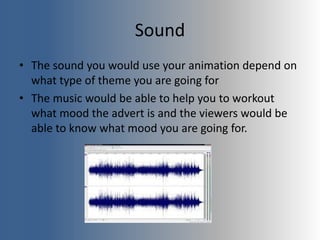 Sound
• The sound you would use your animation depend on
what type of theme you are going for
• The music would be able to help you to workout
what mood the advert is and the viewers would be
able to know what mood you are going for.
 