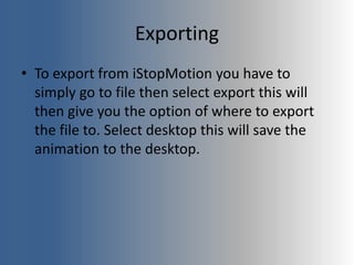 Exporting
• To export from iStopMotion you have to
simply go to file then select export this will
then give you the option of where to export
the file to. Select desktop this will save the
animation to the desktop.
 