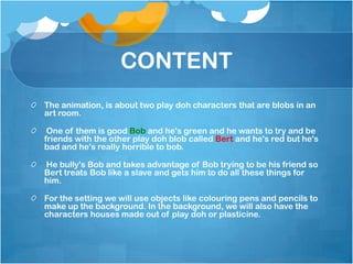 CONTENT
The animation, is about two play doh characters that are blobs in an
art room.

 One of them is good Bob and he's green and he wants to try and be
friends with the other play doh blob called Bert and he's red but he's
bad and he's really horrible to bob.

He bully's Bob and takes advantage of Bob trying to be his friend so
Bert treats Bob like a slave and gets him to do all these things for
him.

For the setting we will use objects like colouring pens and pencils to
make up the background. In the background, we will also have the
characters houses made out of play doh or plasticine.
 