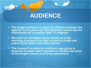 AUDIENCE
The target audience is aimed at children between the
ages of 3 to 6 years old. The animation would also be
mainstream on a popular kids T.V program.
We want our animation to be shown on in the
morning at around 8 or after school so it kids can
watch it just before and after school.
The reason it is aimed at children’s age group is
because its basic and it appeals to children because
of the bright colours and funny characters.
 