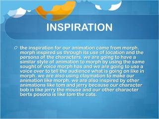INSPIRATION
the inspiration for our animation came from morph.
morph inspired us through its use of location and the
persona of the characters. we are going to have a
similar style of animation to morph by using the same
sought of voice morph has and we are going to use a
voice over to tell the audience what is going on like in
morph. we are also using claymation to make our
animation like morph. we are also inspired by other
animations like tom and jerry because our character
bob is like jerry the mouse and our other character
berts posona is like tom the cats.
 