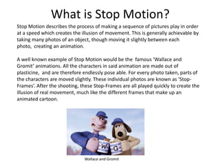 What is Stop Motion?
Stop Motion describes the process of making a sequence of pictures play in order
at a speed which cre...