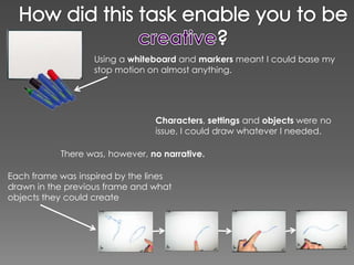 Using a whiteboard and markers meant I could base my
                  stop motion on almost anything.




                                Characters, settings and objects were no
                                issue, I could draw whatever I needed.

           There was, however, no narrative.

Each frame was inspired by the lines
drawn in the previous frame and what
objects they could create
 