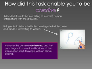 I decided it would be interesting to interpret human
interactions with the drawings.


Being able to interact with the drawings defied the norm
and made it interesting to watch.




 However the camera overheated, and the
 pens began to run out, so I had to cut the
 stop motion short, leaving it with an abrupt
 ending.
 