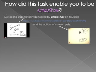 My second stop motion was inspired by Simon’s Cat off YouTube
               http://www.youtube.com/user/simonscat?blend=1&ob=5#p/u/15/w0ffwDYo00Q

                          and the actions of my own pets.
 