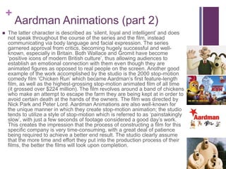 +
Aardman Animations (part 2)
 The latter character is described as ‘silent, loyal and intelligent’ and does
not speak throughout the course of the series and the film, instead
communicating via body language and facial expression. The series
garnered approval from critics, becoming hugely successful and well-
known, especially in Britain. Both Wallace and Gromit have become
‘positive icons of modern British culture’, thus allowing audiences to
establish an emotional connection with them even though they are
animated figures as opposed to real people on the screen. Another good
example of the work accomplished by the studio is the 2000 stop-motion
comedy film ‘Chicken Run’ which became Aardman’s first feature-length
film, as well as the highest-grossing stop-motion animated film of all time
(it grossed over $224 million). The film revolves around a band of chickens
who make an attempt to escape the farm they are being kept at in order to
avoid certain death at the hands of the owners. The film was directed by
Nick Park and Peter Lord. Aardman Animations are also well-known for
the unique manner in which they create stop-motion animation; the studio
tends to utilize a style of stop-motion which is referred to as ‘painstakingly
slow’, with just a few seconds of footage considered a good day’s work.
This creates the impression that the process of constructing a film for this
specific company is very time-consuming, with a great deal of patience
being required to achieve a better end result. The studio clearly assume
that the more time and effort they put into the production process of their
films, the better the films will look upon completion.
 