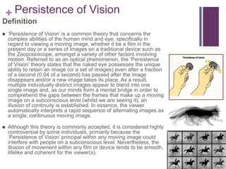 + Persistence of Vision
Definition
 ‘Persistence of Vision’ is a common theory that concerns the
complex abilities of the human mind and eye, specifically in
regard to viewing a moving image, whether it be a film in the
present day or a series of images on a traditional device such as
the Zoopraxiscope, amongst a variety of other factors involving
motion. Referred to as an optical phenomenon, the ‘Persistence
of Vision’ theory states that the naked eye possesses the unique
ability to retain an image (or a set of images) even after a fraction
of a second (0.04 of a second) has passed after the image
disappears and/or a new image takes its place. As a result,
multiple individually distinct images appear to blend into one
single image and, as our minds form a mental bridge in order to
comprehend the gaps between the frames that make up a moving
image on a subconscious level (whilst we are seeing it), an
illusion of continuity is established. In essence, the viewer
automatically interprets a rapid sequence of alternating images as
a single, continuous moving image.
 Although this theory is commonly accepted, it is considered highly
controversial by some individuals, primarily because the
‘Persistence of Vision’ principal within any moving image could
interfere with people on a subconscious level. Nevertheless, the
illusion of movement within any film or device tends to be smooth,
lifelike and coherent for the viewer(s).
 