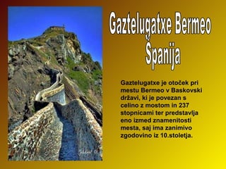 Gaztelugatxe je otoček pri
mestu Bermeo v Baskovski
državi, ki je povezan s
celino z mostom in 237
stopnicami ter predstavlja
eno izmed znamenitosti
mesta, saj ima zanimivo
zgodovino iz 10.stoletja.

 