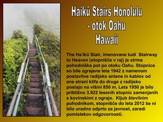 The Haʻikū Stair, imenovane tudi  Stairway 
to Heaven (stopnišče v raj) je strma 
pohodniška pot po otoku Oahu. Stopnice 
so bile zgrajene leta 1942 z namenom 
postavitve radijske antene in kablov od 
ene strani klifa do druge z radijsko 
postajo na višini 850 m. Leta 1950 je bilo 
približno 3.922 lesenih stopnic zamenjanih 
s kovinskimi z ograjo.  Kljub številnim 
pohodnikom, stopnišče do leta 2012 še ni 
bilo uradno odprto za javnost, zaradi 
pomislekov odgovornosti.         

 