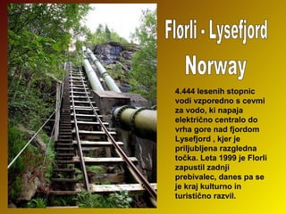 4.444 lesenih stopnic 
vodi vzporedno s cevmi 
za vodo, ki napaja 
električno centralo do 
vrha gore nad fjordom 
Lysefjord , kjer je 
priljubljena razgledna 
točka. Leta 1999 je Florli 
zapustil zadnji 
prebivalec, danes pa se 
je kraj kulturno in 
turistično razvil.

 