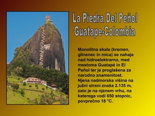 Monolitna skala (kremen,
glinenec in mica) se nahaja
nad hidroelektrarno, med
mestoma Guatapé in El
Peñol ter je proglašena za
narodno znamenitost.
Njena nadmorska višina na
južni strani znaša 2.135 m,
zato je na njenem vrhu, na
katerega vodi 650 stopnic,
povprečno 18 °C.

 