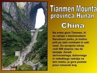Na sveto goro Tianmen, ki
se nahaja v istoimenskem
Narodnem parku, je možno
priti po zelo ovinkasti in ozki
cesti. Do zevajoče luknje
vodi 999 stopnic vse do
templja. Zaradi
skrivnostnega, duhovnega
in nebeškega vzdušja na
tem mestu, je gora postala
pravi romarski kraj.

 