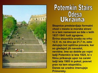 Stopnice predstavljajo formalni
vhod v mesto iz morske strani
in s tem namenom so bile v letih
1837-1841 tudi zgrajene.
Širina stopnišča znaša na vrhu
12.5 m, na dnu pa 21,7 m, zato
delujejo kot optična prevara, ker
so gledajoč jih navzdol,
nevidne. Ime so dobile po vojni
ladji Potemkin iz leta 1925, ki v
filmu prikazuje upor na carski
ladji leta 1905 in pokol, posnet
prav na tem stopnišču.
Danes se uradno imenujejo
Primorsky.

 