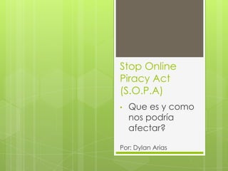 Stop Online
Piracy Act
(S.O.P.A)
•   Que es y como
    nos podría
    afectar?

Por: Dylan Arias
 