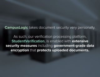 9 
CampusLogic takes document security very personally. 
As such, our verification processing platform, 
StudentVerification, is enabled with extensive 
security measures including government-grade data 
encryption that protects uploaded documents. 
 