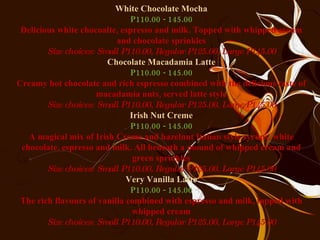 White Chocolate Mocha P110.00 - 145.00 Delicious white chocoalte, espresso and milk. Topped with whipped cream and chocolate sprinkles Size choices: Small P110.00, Regular P125.00, Large P145.00 Chocolate Macadamia Latte P110.00 - 145.00 Creamy hot chocolate and rich espresso combined with the delicious taste of macadamia nuts, served latte style Size choices: Small P110.00, Regular P125.00, Large P145.00 Irish Nut Creme P110.00 - 145.00 A magical mix of Irish Creme and hazelnut Italian style syrups, white chocolate, espresso and milk. All beneath a mound of whipped cream and green sprinkles Size choices: Small P110.00, Regular P125.00, Large P145.00 Very Vanilla Latte P110.00 - 145.00 The rich flavours of vanilla combined with espresso and milk, topped with whipped cream Size choices: Small P110.00, Regular P125.00, Large P145.00 