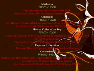 Machiatto P80.00 - 125.00 Espresso stained with a creamy milk froth Size choices: Small P80.00, Regular P110.00, Large P125.00 Americano P80.00 - 105.00 Freshly heated water added to espresso resulting in a full-flavoured coffee Size choices: Small P80.00, Regular P90.00, Large P105.00 Filtered Coffee of the Day P75.00 - 100.00 Freshly ground and brewed daily from our selection of origins, blends, and flavoured coffee beans Size choices: Small P75.00, Regular P85.00, Large P100.00 Espresso Expressions Delicious Blend of Espresso, Milk, and Luscious Flavours Caramelatte P110.00 - 145.00 Delicious caramel Italian style syrup added to our cafe latte, then topped with soft caramel sauce. Whipped cream upon request Size choices: Small P110.00, Regular P125.00, Large P145.00 
