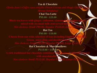 Tea & Chocolate Gloria Jean's Coffee uses only the Finest Cocoas and Single Garden Teas. Always Satisfying! Chai Tea Latte P95.00 - 125.00 Black tea leaves with ginger, cadamon, cinnamon and other spices, mixed with steamed milk and served latte style Size choices: Small P95.00, Regular P110.00, Large P125.00 Hot Tea P85.00 - 110.00 Choose from our wide selection of teas including English Breakfast, Green, Australian and decaffeinated Size choices: Small P85.00, Regular P95.00, Large P110.00 Hot Chocolate & Marshmallows P115.00 - 140.00 A rich traditional hot chocolate combined with steamed milk and topped with marshmallows Size choices: Small P115.00, Regular P125.00, Large P140.00 