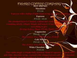 HOT DRINKS Macchiato P75.00 Espresso with a dollop of light foam on top served in a demitasse Espresso P75.00 - 99.00 The standard brew is Classico; a blend that exudes subtle power while remaining utterly refined. Simple and honest, it has nothing to hide and everything to give Serving choices: Single P75.00, Double P99.00 Cappuccino P85.00 - 109.00 Size choices: 8 oz. P85.00, 16 oz. P109.00 Cafe Mocha P95.00 - 125.00 Size choices: 8 oz. P95.00, 16 oz. P125.00 White Chocolate Mocha P105.00 Pure white magic- a wonderfully delicious blend of espresso, steamed milk, and white chocolate syrup, crowned with whipped cream and white chocolate shavings, brought together to weave a spell of uncommon delight 