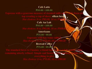 Cafe Latte P85.00 - 109.00 Espresso with a generous measure of steamed milk and a little foam on top creating a cup of sheer,  silken luxury Size choices: 8 oz. P85.00, 16 oz. P109.00 Cafe Au Lait P85.00 - 109.00 Size choices: 8 oz. P85.00, 16 oz. P109.00 Americano P75.00 - 99.00 Espresso with hot water added Size choices: 8 oz. P75.00, 16 oz. P99.00 Brewed Coffee P75.00 - 99.00 The standard brew is Classico; a blend that exudes subtle power while remaining utterly refined. Simple and honest, it has nothing to hide and everything to give Size choices: 8 oz. P75.00, 16 oz. P99.00 