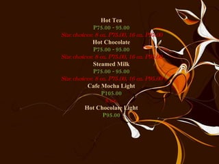 Hot Tea P75.00 - 95.00 Size choices: 8 oz. P75.00, 16 oz. P95.00 Hot Chocolate P75.00 - 95.00 Size choices: 8 oz. P75.00, 16 oz. P95.00 Steamed Milk P75.00 - 95.00 Size choices: 8 oz. P75.00, 16 oz. P95.00 Cafe Mocha Light P105.00 8 oz. Hot Chocolate Light P95.00 