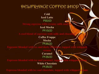 Cold Iced Latte P90.00 Strong espresso with creamy milk and ice Iced Mocha P115.00 A cool blend of espresso with milk and chocolate Coffee Frappe Mocha P125.00 Espresso blended with ice and dark chocolate, topped with whipped cream Caramel P135.00 Espresso blended with ice and caramel, topped with whipped cream White Chocolate P135.00 Espresso blended with ice and chocolate, topped with whipped cream 
