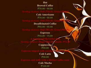 Hot Brewed Coffee P70.00 - 80.00 Serving choices: Petit P70.00, Grand P80.00 Cafe Americano P70.00 - 80.00 Serving choices: Petit P70.00, Grand P80.00 Decaffeinated Coffee P85.00 - 95.00 Serving choices: Half P85.00, Grand P95.00 Espresso P65.00 - 75.00 A strong and flavorful shot Serving choices: Single P65.00, Double P75.00 Cappuccino P90.00 Espresso topped with carefully foamed milk Cafe Latte P90.00 Espresso and milk with a distinct coffee taste Cafe Mocha P100.00 