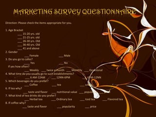 Direction: Please check the items appropriate for you. 1. Age Bracket ___ 15-20 yrs. old ___ 21-25 yrs. old ___ 26-30 yrs. Old ___ 36-40 yrs. Old ___ 41 and above 2. Gender ___ Female  ___ Male 3. Do you go to cafes? ____ Yes  ___ No If yes how often? ___ Weekly  ___ twice a month  ___ Monthly  ___ Occasional 4. What time do you usually go to such establishments? ___ 6 AM-12AM  ___ 12NN-6PM  ___ 6PM-12NN 5. Which beverages do you prefer? ___ Coffee  ___ tea  ___ sodas 6. If tea why? ___ taste and flavor  ___ nutritional value  ___ popularity  ___ price 7. What kind of tea drinks do you prefer? ___ Herbal tea  ___ Ordinary tea  ___ Iced tea  ___ Flavored tea 8. If coffee why? ___ taste and flavor  ___ popularity  ___ price 