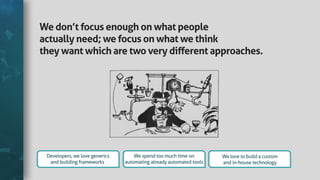 Wedon’tfocusenoughonwhatpeople
actuallyneed;wefocusonwhatwethink
theywantwhicharetwoverydiﬀerentapproaches.
Developers,welovegenerics
andbuildingframeworks
Wespendtoomuchtimeon
automatingalreadyautomatedtools
Welovetobuildacustom
andin-housetechnology
 