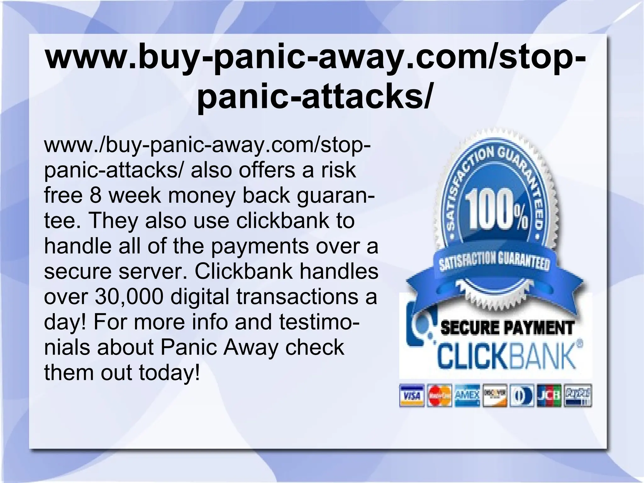 www.buy-panic-away.com/stop-
       panic-attacks/
www./buy-panic-away.com/stop-
panic-attacks/ also offers a risk
free 8 week money back guaran-
tee. They also use clickbank to
handle all of the payments over a
secure server. Clickbank handles
over 30,000 digital transactions a
day! For more info and testimo-
nials about Panic Away check
them out today!
 