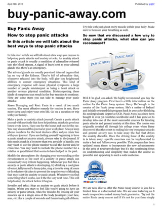 April 24th, 2012                                                                                                    Published by: jrdj07




buy-panic-away.com
                                                                      Try this with just about every muscle within your body. Make
Buy Panic Away                                                        sure to focus on your breathing as well.

How to stop panic attacks                                             So now that we discussed a few way to
                                                                      stop panic attacks, what else can you
In this article we will talk about the                                recommend?
best ways to stop panic attacks

In this short article we will talk about a few ways you can use to
help stop panic attacks and anxiety attacks. An anxiety attack
or panic attack is usually a condition of adrenaline released
into the blood stream. A signal of fearis sent to your adrenal
glands that there’s an emergency.
The adrenal glands are usually pea-sized internal organs that
lay on top of the kidneys. They’re full of adrenaline that,
whenever released into the body, will give you heightened
abilities to answer emergency situations. This kind of
emergency response will cause physical symptoms a large
number of people misinterpret as being a heart attack or
another serious physical condition. Misinterpreting these
kinds of symptoms can result in the fear reaction to continue.
Here are some steps you can take to manage your panic                 Well I i’m glad you asked. We highly recommend you buy the
attacks:                                                              Panic Away program. First here’s a little information on the
Stress Managing and Rest: Panic is a result of too much               author for the Panic Away system. Barry McDonagh is the
tension. The most effective remedy for tension is rest. Have          creator of the Panic Away system. He’s a native of Ireland
more sleep and enjoy your own life. Go on a vacation or trip          and initially released this program back in 2001 after finishing
with your family.                                                     his undergraduate degree at UCD. Panic Away has since been
                                                                      bought in over 32 countries worldwide and it has gone on to
Make a panic or anxiety attack journal: Create a panic attack         develop into one of the most successful courses for treating
journal with methods that have helped stop attacks in previous        panic attacks and general anxiety at this time. The course was
times wrote down. Have one for the home and one for the car.          originally created all through his college years when Barry
You may also need this journal at your workplace. Always keep         discovered that the secret to ending his very own panic attacks
phone numbers for the local doctors office and/or crisis line         and general anxiety was to take away the fuel that drives
with your journal. If you are feeling yourself beginning to have      the anxiety disorder. Once the driving force of the anxiety
a panic attack or anxiety attack, always refer to the journal. If     is is taken away, specific exercises can be implemented to
this panic attack is a lot more than you are able to handle, you      make a fast and full recovery possible. This program has been
may want to use the phone number to call the doctor and/or            updated many times to incorporate the new advancements
crisis line. You may want to include the phone number for a           in the area of neuropsychology but it’s the continuing focus
relative or good friend that seems to have helped in the past.        on understanding and simplicity that makes the course so
Modify the atmosphere: By changing your surrounding or the            powerful and appealing to such a wide audience.
circumstances at the start of a anxiety or panic attack can
occasionally stop it from happening. Whenever you feel like a
anxiety or panic attack is developing, try drinking a cool glass
of water, tell yourself a funny joke, sing a favorite song of yours
or do whatever it takes to prevent the negative way of thinking
that may start the anxiety or panic attack. Whenever you find
something which works, use it the the very next time. This will
help to stop the attack before it begins.
Breathe and relax: Stop an anxiety or panic attack before it
begins. When you start to feel like you’re going to have an           We are now able to offer the Panic Away course to you for a
anxiety or panic attack, relax the muscles by tensing all your        limited time at a discounted rate. We are also featuring an 8
muscles up in a single area of the body (example: your face,          week no questions asked money back guarantee. Try out the
arm, etc.) for a couple of seconds and then relaxing all of them.     entire Panic Away course and if it’s not for you then simply

                                                                                                                                      1
 