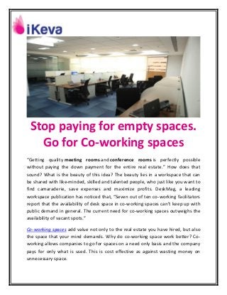 Stop paying for empty spaces.
Go for Co-working spaces
“Getting quality meeting rooms and conference rooms is perfectly possible
without paying the down payment for the entire real estate.” How does that
sound? What is the beauty of this idea? The beauty lies in a workspace that can
be shared with like-minded, skilled and talented people, who just like you want to
find camaraderie, save expenses and maximize profits. DeskMag, a leading
workspace publication has noticed that, “Seven out of ten co-working facilitators
report that the availability of desk space in co-working spaces can’t keep up with
public demand in general. The current need for co-working spaces outweighs the
availability of vacant spots.”
Co-working spaces add value not only to the real estate you have hired, but also
the space that your mind demands. Why do co-working space work better? Co-
working allows companies to go for spaces on a need only basis and the company
pays for only what is used. This is cost effective as against wasting money on
unnecessary space.
 