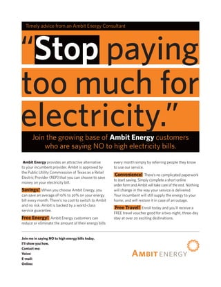 Timely advice from an Ambit Energy Consultant Michael Underwood




“Stop paying
too much for
electricity.”
      Join the growing base of Ambit Energy customers
          who are saying NO to high electricity bills.
 Ambit Energy provides an attractive alternative       every month simply by referring people they know
to your incumbent provider. Ambit is approved by       to use our service.
the Public Utility Commisssion of Texas as a Retail
Electric Provider (REP) that you can choose to save
                                                       Convenience!        There’s no complicated paperwork
                                                       to start saving. Simply complete a short online
money on your electricity bill.
                                                       order form and Ambit will take care of the rest. Nothing
Savings!     When you choose Ambit Energy, you         will change in the way your service is delivered.
can save an average of 10% to 20% on your energy       Your incumbent will still supply the energy to your
bill every month. There’s no cost to switch to Ambit   home, and will restore it in case of an outage.
and no risk. Ambit is backed by a world-class
service guarantee.
                                                        Free Travel! Enroll today and you’ll receive a
                                                       FREE travel voucher good for a two-night, three-day
Free Energy!     Ambit Energy customers can            stay at over 20 exciting destinations.
reduce or eliminate the amount of their energy bills


Join me in saying NO to high energy bills today.
I’ll show you how.
Contact me: Michael Underwood
Voice:        (800) 417-3259 Cell (972) 639-6992
E-mail:       Michael@EnergySavings2011.com
Online:       www.PowerToChooseNow.com
 