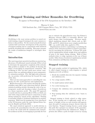 Stopped Training and Other Remedies for Over tting
                To appear in Proceedings of the 27th Symposium on the Interface, 1995
                                             Warren S. Sarle
                      SAS Institute Inc., SAS Campus Drive, Cary, NC 27513, USA
                                           saswss@unx.sas.com

Abstract                                                         way to estimate the generalization error, but Schwarz's
                                                                 Bayesian criterion SBC is reasonably e ective and
Over tting is the most serious problem in neural net-            much cheaper than bootstrapping. Previous unpub-
work training; stopped training is the most common so-           lished simulations showed that criteria such as AIC,
lution to this problem. Yet the neural network literature        FPE, and GCV, which choose more complex models than
contains little systematic investigation of the properties       SBC, can over t badly when applied to NNs.
of stopped training and no comparisons with statistical             Regularization involves constraining or penalizing the
methods of dealing with over tting. This paper presents          solution of the estimation problem to improve generaliza-
the results of simulations designed to investigate these         tion by smoothing the predictions. Common NN meth-
issues.                                                          ods for regularization include weight decay and addition
                                                                 of noise to the inputs during training. Both of these
                                                                 methods reduce to ridge regression in the case of linear
Introduction                                                     models. Other forms of statistical regularization include
                                                                 Stein estimation and Bayesian estimation.
The most important unresolved problem in practical ap-
plications of feedforward neural networks NNs is how
to determine the appropriate complexity of the network.          Stopped training
This problem is similar to the problem of choosing the
degree of smoothing in nonparametric estimation. But             The most popular method of regularizing NNs, which
over tting in NNs can have much more serious conse-              is called stopped training or early stopping or optimal
quences than can undersmoothing in most nonparamet-              stopping, proceeds as follows:
ric estimation methods. NNs, like high-order polynomi-             1. Divide the available data into two separate training
als, can produce wild predictions far beyond the range                and validation sets.
of the data.
   There are two main approaches to controlling the com-           2. Use a large number of HUs.
plexity of a NN: model selection and regularization.
   Model selection for a NN requires choosing the number           3. Use small random initial values.
of hidden units HUs and connections thereof. Related             4. Use a slow learning rate.
statistical problems include choosing the order of an au-
toregressive model and choosing a subset of predictors             5. Compute the validation error periodically during
in a linear regression model. The usual NN approach                   training.
to model selection is pruning Reed 1993, in which you            6. Stop training when the validation error starts to
start with a large model and remove connections or units              go up.
during training by various ad hoc algorithms. Pruning
is somewhat similar to backward elimination in stepwise             Stopped training is closely related to ridge regres-
regression. Wald tests for pruning have been introduced          sion. If the learning rate is su ciently small, the se-
in the NN literature under the name Optimal Brain Sur-           quence of weight vectors on each iteration will approxi-
geon by Hassibi and Stork 1993.                                mate the path of continuous steepest descent down the
   The usual statistical approach to model selection is          error function. Stopped training chooses a point along
to estimate the generalization error for each model and          this path that optimizes an estimate of the generaliza-
to choose the model with the minimum such estimate.              tion error computed from the validation set. Ridge re-
For nonlinear models, bootstrapping is generally the best        gression also de nes a path of weight vectors by varying

                                                             1
 