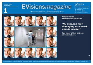 EVisionsmagazine
 Oktober 2008,
 jaargang 4




1
                                                                                                                                    T: +31 (0)35- 5488 388
                                                                                                                                    W: www.ev.nl
                                                                                                                                    W: www.ev.nl/aps
                                                  Managementadvies - Gedreven door cultuur                                          W: www.werkenbijev.nl



                                                                                                            Kredietcrisis?
                                                                                                            Economische recessie?


                                                                                                            ‘Nu stoppen met
                                                                                                            managen, er is werk
                                                                                                            aan de winkel!’
                                                                                                            Too many chiefs and not
                                                                                                            enough indians.




                                                                                                                                                             ➔


EVisionsmagazine is een uitgave van Expanding Visions, onafhankelijk managementadviesbureau voor toekomstvaste bedrijfsvoering en strategisch voordeel uit ICT.
 