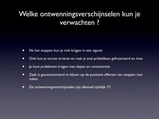 Welke ontwenningsverschijnselen kun je
           verwachten ?


 •   Na het stoppen kun je trek krijgen in een sigaret

 •   Ook kun je onrust ervaren en raak je snel prikkelbaar, gefrustreerd en moe

 •   Je kunt problemen krijgen met slapen en concentratie

 •   Zaak is geconcentreerd te blijven op de positieve effecten van stoppen met
     roken

 •   De ontwenningsverschijnselen zijn allemaal tijdelijk !!!!
 