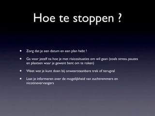 Hoe te stoppen ?

•   Zorg dat je een datum en een plan hebt !

•   Ga voor jezelf na hoe je met risicosituaties om wil gaan (zoals stress, pauzes
    en plaatsen waar je gewent bent om te roken)

•   Weet wat je kunt doen bij onweerstaanbare trek of terugval

•   Laat je informeren over de mogelijkheid van zuchtremmers en
    nicotinevervangers
 